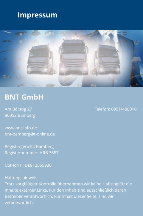 Impressum BNT GmbH Am Börstig 27						Telefon: 0951/40601096052 Bamberg						www.bnt-info.debnt-bamberg@t-online.de  Registergericht: Bamberg Registernummer: HRB 3657  USt-IdNr.: DE812565936  Haftungshinweis: Trotz sorgfältiger Kontrolle übernehmen wir keine Haftung für die Inhalte externer Links. Für den Inhalt sind ausschließlich deren Betreiber verantwortlich. Für Inhalt dieser Seite, sind wir verantwortlich.